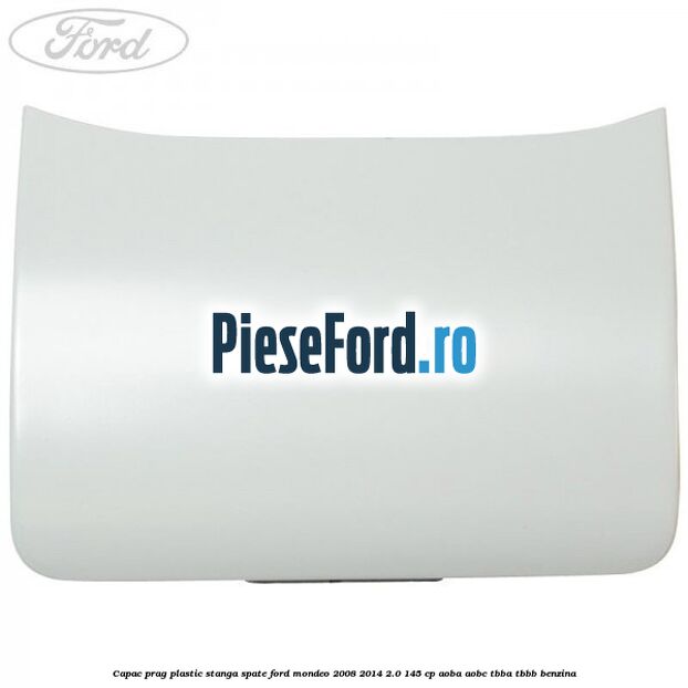 Capac prag plastic stanga spate Ford Mondeo 2008-2014 2.0 145 cp Capac prag plastic stanga spate Ford Mondeo 2008-2014 2.0 145 cp AOBA, AOBC, TBBA, TBBB benzina