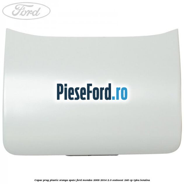 Capac prag plastic stanga spate Ford Mondeo 2008-2014 2.0 EcoBoost 240 cp Capac prag plastic stanga spate Ford Mondeo 2008-2014 2.0 EcoBoost 240 cp TPBA benzina