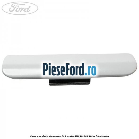 Capac prag plastic stanga spate Ford Mondeo 2008-2014 2.5 220 cp Capac prag plastic stanga spate Ford Mondeo 2008-2014 2.5 220 cp HUBA benzina
