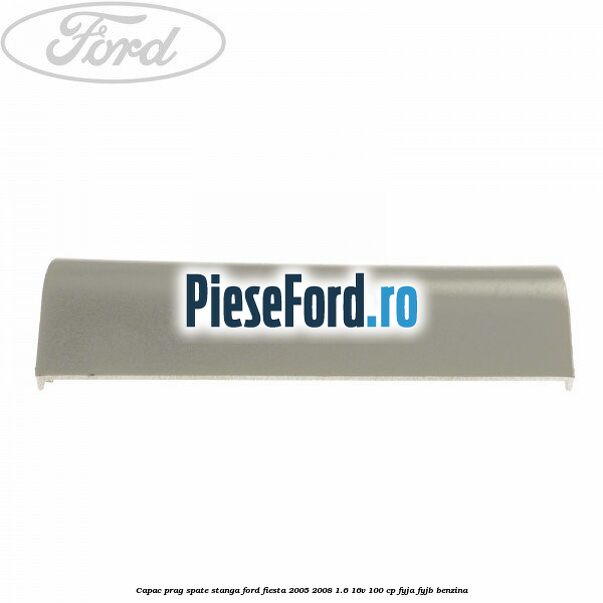 Capac prag spate stanga Ford Fiesta 2005-2008 1.6 16V 100 cp FYJA, FYJB benzina