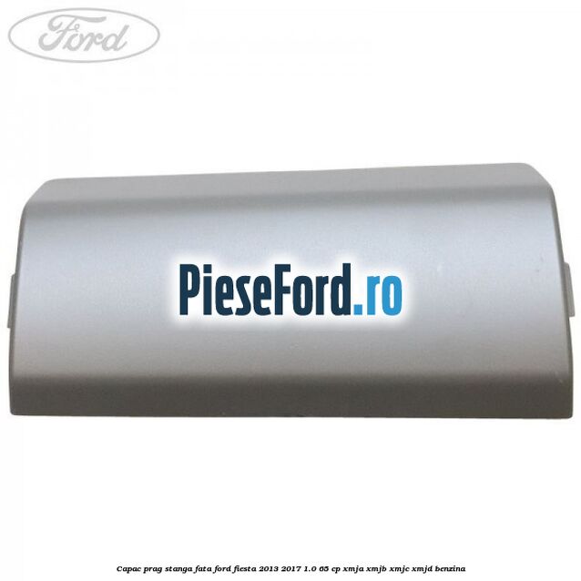 Capac prag stanga fata Ford Fiesta 2013-2017 1.0 65 cp Capac prag stanga fata Ford Fiesta 2013-2017 1.0 65 cp XMJA, XMJB, XMJC, XMJD benzina