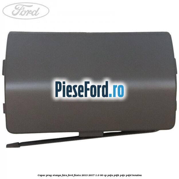 Capac prag stanga fata Ford Fiesta 2013-2017 1.0 80 cp P4JA, P4JB, P4JC, P4JD benzina