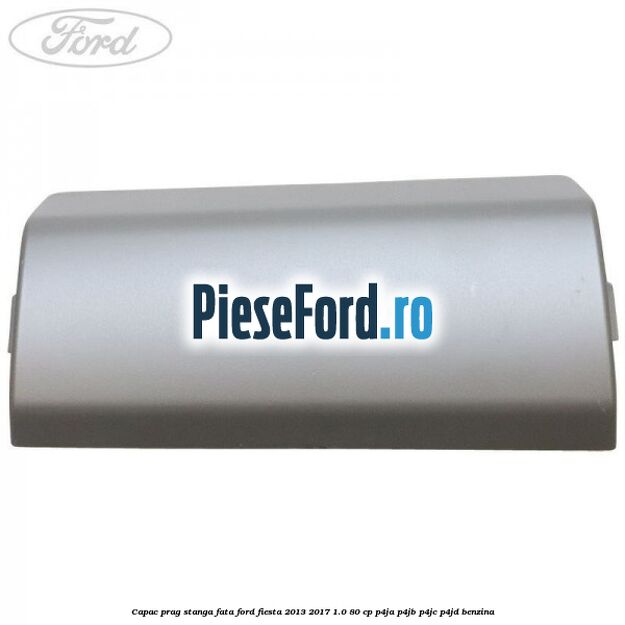 Capac prag stanga fata Ford Fiesta 2013-2017 1.0 80 cp P4JA, P4JB, P4JC, P4JD benzina