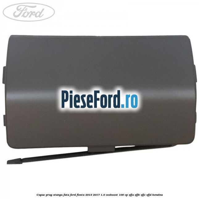 Capac prag stanga fata Ford Fiesta 2013-2017 1.0 EcoBoost 100 cp SFJA, SFJB, SFJC, SFJD benzina