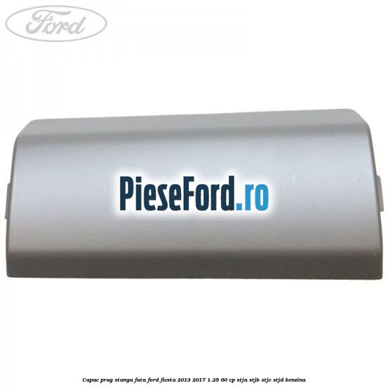 Capac prag stanga fata Ford Fiesta 2013-2017 1.25 60 cp STJA, STJB, STJC, STJD benzina