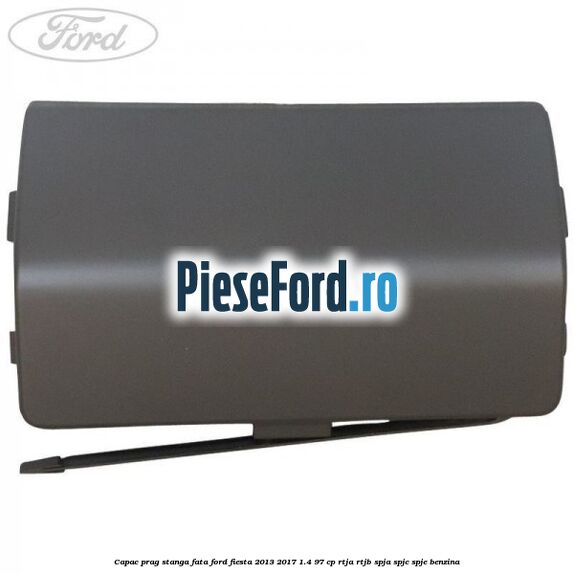 Capac prag stanga fata Ford Fiesta 2013-2017 1.4 97 cp RTJA, RTJB, SPJA, SPJC, SPJE benzina