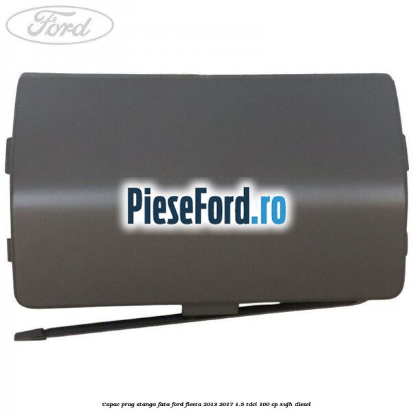 Capac prag stanga fata Ford Fiesta 2013-2017 1.5 TDCi 100 cp Capac prag stanga fata Ford Fiesta 2013-2017 1.5 TDCi 100 cp XUJH diesel