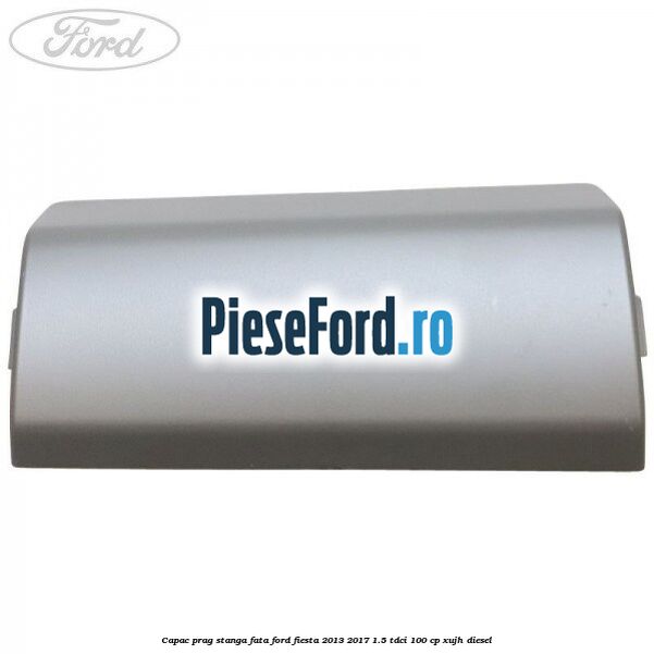 Capac prag stanga fata Ford Fiesta 2013-2017 1.5 TDCi 100 cp Capac prag stanga fata Ford Fiesta 2013-2017 1.5 TDCi 100 cp XUJH diesel