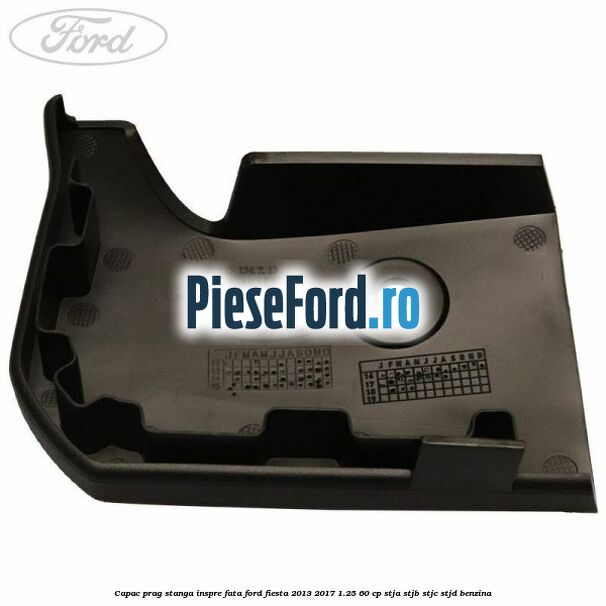 Capac prag stanga inspre fata Ford Fiesta 2013-2017 1.25 60 cp STJA, STJB, STJC, STJD benzina