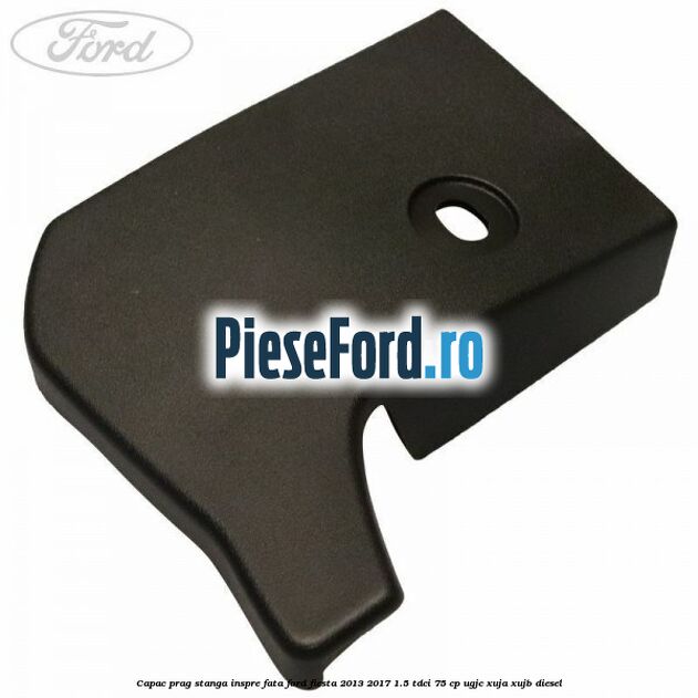 Capac prag stanga inspre fata Ford Fiesta 2013-2017 1.5 TDCi 75 cp UGJC, XUJA, XUJB diesel