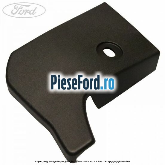 Capac prag stanga inspre fata Ford Fiesta 2013-2017 1.6 ST 182 cp Capac prag stanga inspre fata Ford Fiesta 2013-2017 1.6 ST 182 cp JTJA, JTJB benzina