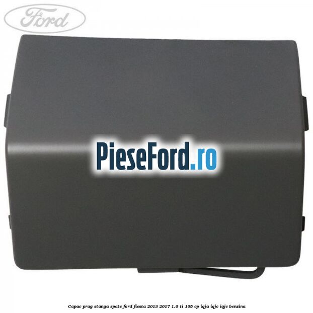 Capac prag stanga spate Ford Fiesta 2013-2017 1.6 Ti 105 cp IQJA, IQJC, IQJE benzina