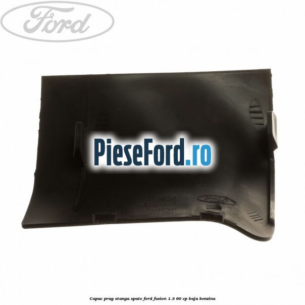 Capac prag stanga spate Ford Fusion 1.3 60 cp Capac prag stanga spate Ford Fusion 1.3 60 cp BAJA benzina