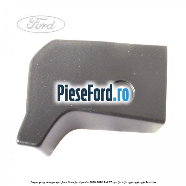 Capac prag stanga spre fata 3 usi Ford Fiesta 2008-2012 1.4 97 cp RTJA, RTJB, SPJA, SPJC, SPJE benzina