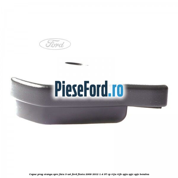 Capac prag stanga spre fata 3 usi Ford Fiesta 2008-2012 1.4 97 cp RTJA, RTJB, SPJA, SPJC, SPJE benzina