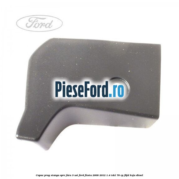 Capac prag stanga spre fata 3 usi Ford Fiesta 2008-2012 1.4 TDCi 70 cp F6JD, KVJA diesel