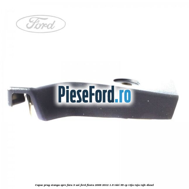 Capac prag stanga spre fata 3 usi Ford Fiesta 2008-2012 1.6 TDCi 95 cp Capac prag stanga spre fata 3 usi Ford Fiesta 2008-2012 1.6 TDCi 95 cp T3JA, TZJA, TZJB diesel