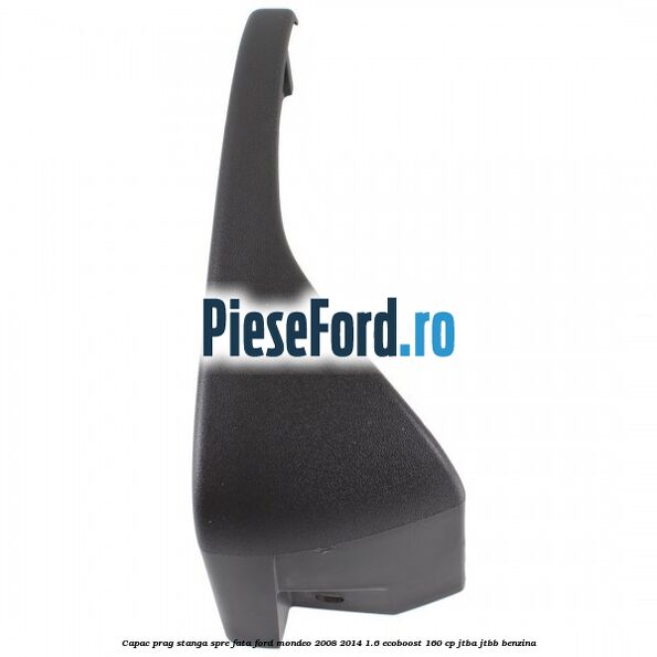 Capac prag stanga spre fata Ford Mondeo 2008-2014 1.6 EcoBoost 160 cp JTBA, JTBB benzina