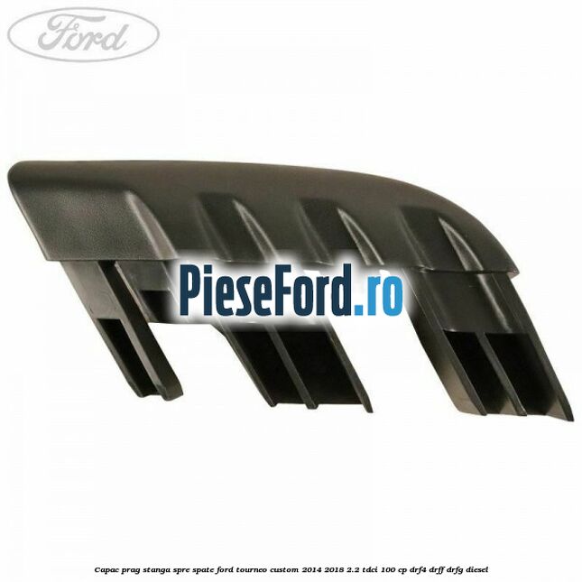 Capac prag stanga spre spate Ford Tourneo Custom 2014-2018 2.2 TDCi 100 cp Capac prag stanga spre spate Ford Tourneo Custom 2014-2018 2.2 TDCi 100 cp DRF4, DRFF, DRFG diesel