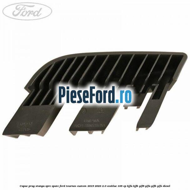 Capac prag stanga spre spate Ford Tourneo Custom 2019-2023 2.0 EcoBlue 105 cp BJFA, BJFB, YLF6, YLFA, YLFB, YLFS diesel