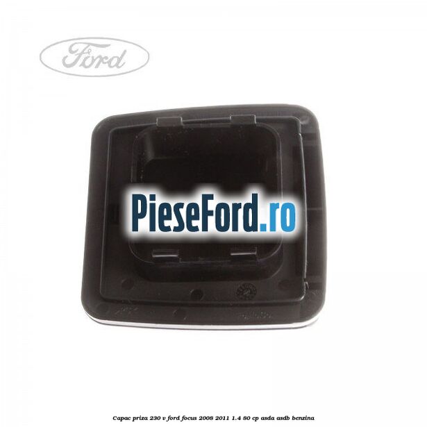 Capac priza 230 V Ford Focus 2008-2011 1.4 80 cp ASDA, ASDB benzina