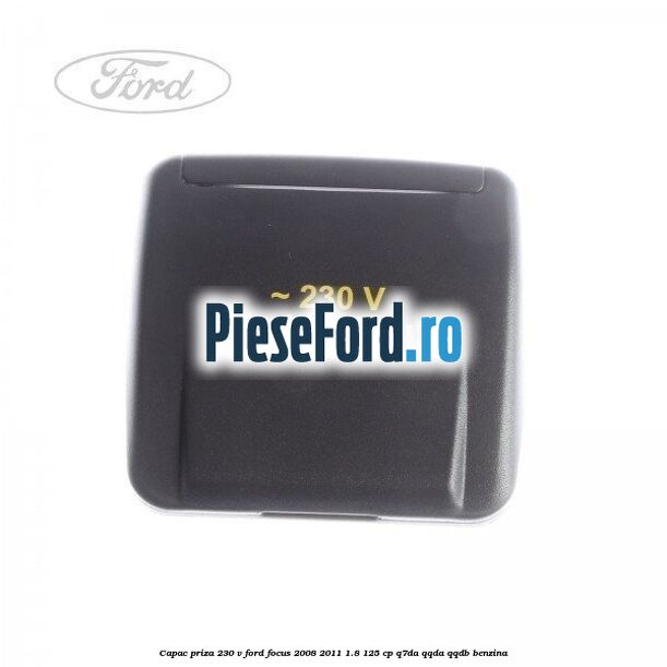 Capac priza 230 V Ford Focus 2008-2011 1.8 125 cp Q7DA, QQDA, QQDB benzina