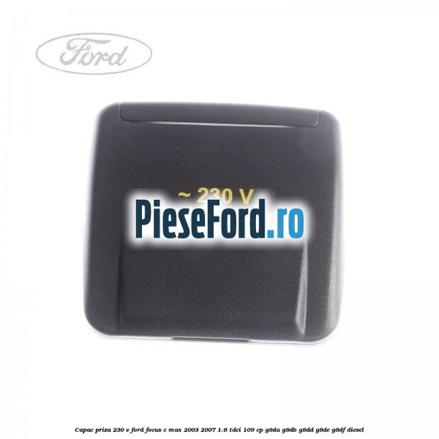 Capac priza 230 V Ford Focus C-Max 2003-2007 1.6 TDCi 109 cp G8DA, G8DB, G8DD, G8DE, G8DF diesel