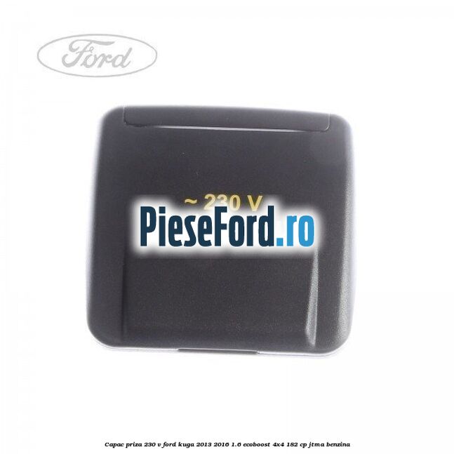 Capac priza 230 V Ford Kuga 2013-2016 1.6 EcoBoost 4x4 182 cp JTMA benzina