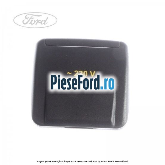 Capac priza 230 V Ford Kuga 2013-2016 2.0 TDCi 120 cp XRMA, XRMB, XRMC diesel