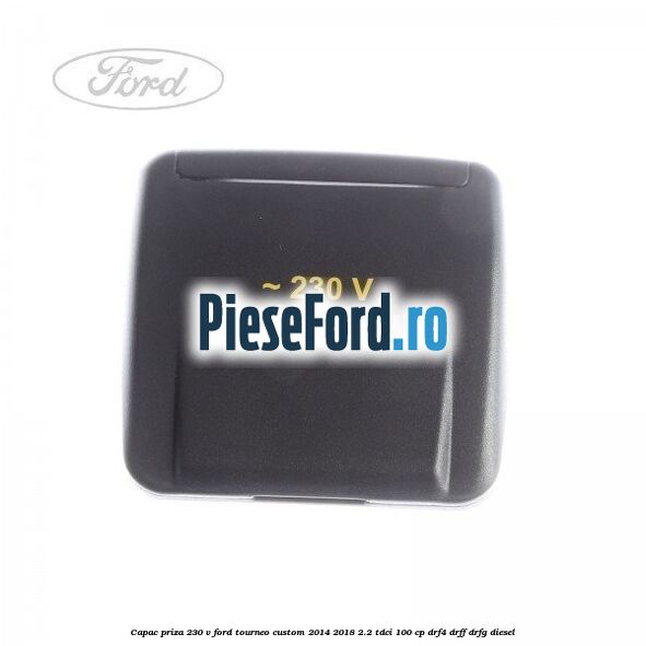 Capac priza 230 V Ford Tourneo Custom 2014-2018 2.2 TDCi 100 cp DRF4, DRFF, DRFG diesel