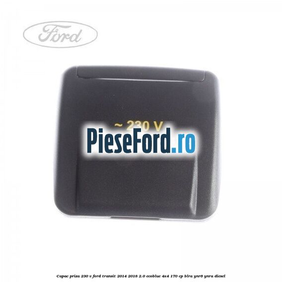 Capac priza 230 V Ford Transit 2014-2018 2.0 EcoBlue 4x4 170 cp BLRA, YNR6, YNRA diesel