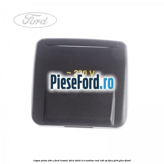 Capac priza 230 V Ford Transit 2014-2018 2.0 EcoBlue RWD 105 cp BJRA, YLR6, YLRA diesel