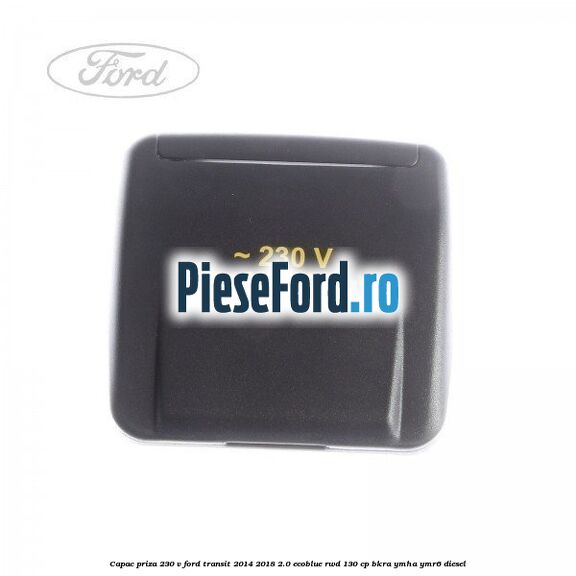 Capac priza 230 V Ford Transit 2014-2018 2.0 EcoBlue RWD 130 cp BKRA, YMHA, YMR6 diesel