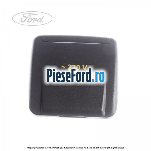 Capac priza 230 V Ford Transit 2014-2018 2.0 EcoBlue RWD 170 cp Capac priza 230 V Ford Transit 2014-2018 2.0 EcoBlue RWD 170 cp BLHA, BLRA, YNHA, YNR6 diesel