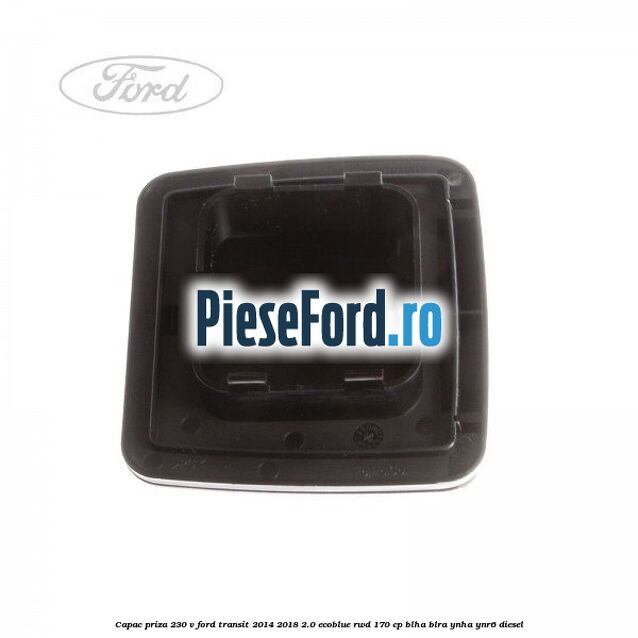 Capac priza 230 V Ford Transit 2014-2018 2.0 EcoBlue RWD 170 cp Capac priza 230 V Ford Transit 2014-2018 2.0 EcoBlue RWD 170 cp BLHA, BLRA, YNHA, YNR6 diesel