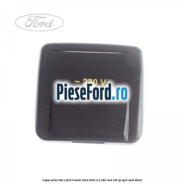 Capac priza 230 V Ford Transit 2014-2018 2.2 TDCi RWD 125 cp CYR5, USR6 diesel
