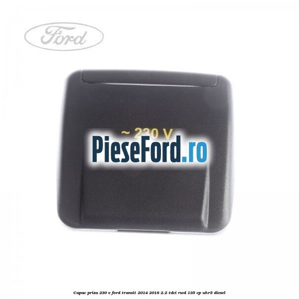 Capac priza 230 V Ford Transit 2014-2018 2.2 TDCi RWD 135 cp Capac priza 230 V Ford Transit 2014-2018 2.2 TDCi RWD 135 cp UHR5 diesel