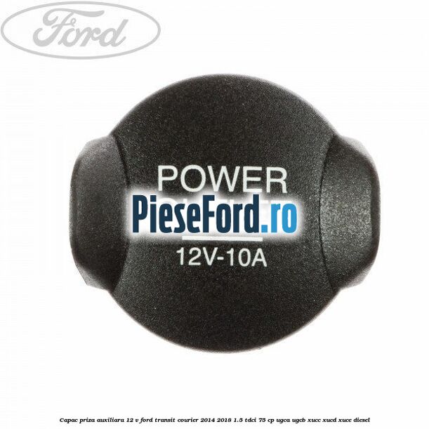 Capac priza auxiliara 12 V Ford Transit Courier 2014-2018 1.5 TDCi 75 cp UGCA, UGCB, XUCC, XUCD, XUCE diesel
