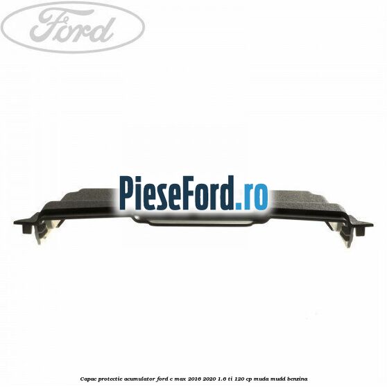 Capac protectie acumulator Ford C-Max 2016-2020 1.6 Ti 120 cp MUDA, MUDD benzina
