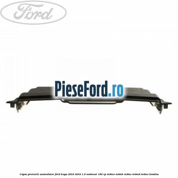 Capac protectie acumulator Ford Kuga 2016-2018 1.5 EcoBoost 150 cp Capac protectie acumulator Ford Kuga 2016-2018 1.5 EcoBoost 150 cp M8MA, M8MB, M8MC, M8MD, M8ME benzina