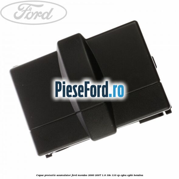 Capac protectie acumulator Ford Mondeo 2000-2007 1.8 16V 110 cp Capac protectie acumulator Ford Mondeo 2000-2007 1.8 16V 110 cp CGBA, CGBB benzina