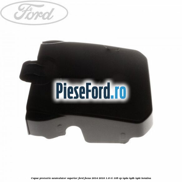 Capac protectie acumulator superior Ford Focus 2014-2018 1.6 Ti 105 cp IQDA, IQDB, IQDC benzina