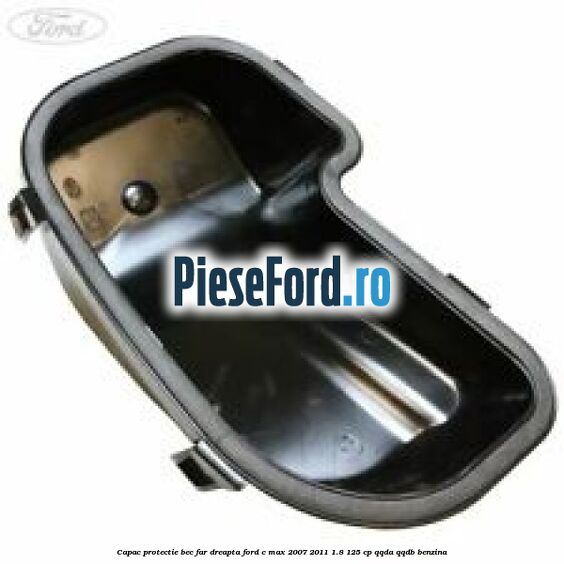 Capac protectie bec far dreapta Ford C-Max 2007-2011 1.8 125 cp Capac protectie bec far dreapta Ford C-Max 2007-2011 1.8 125 cp QQDA, QQDB benzina
