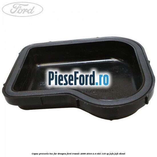 Capac protectie bec far dreapta Ford Transit 2006-2014 2.4 TDCi 115 cp JXFA, JXFC diesel