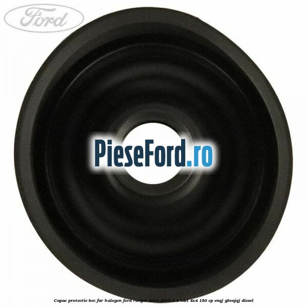 Capac protectie bec far halogen Ford Ranger 2012-2015 2.2 TDCi 4x4 150 cp Capac protectie bec far halogen Ford Ranger 2012-2015 2.2 TDCi 4x4 150 cp ENQJ, GBVAJQJ diesel