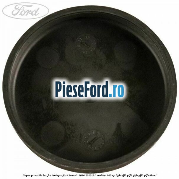 Capac protectie bec far halogen Ford Transit 2014-2018 2.0 EcoBlue 105 cp BJFA, BJFB, YLF6, YLFA, YLFB, YLFS diesel