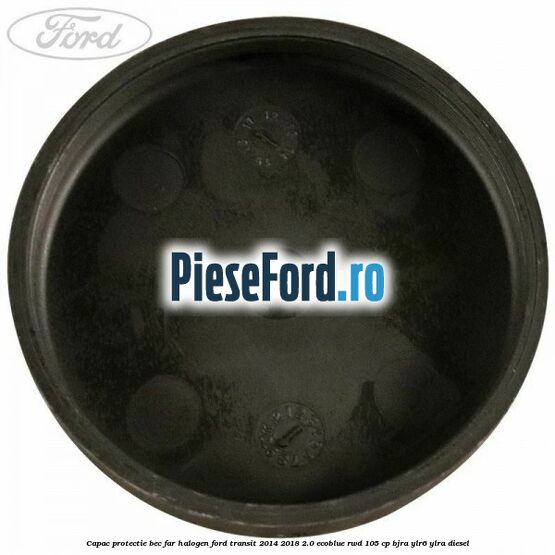 Capac protectie bec far halogen Ford Transit 2014-2018 2.0 EcoBlue RWD 105 cp BJRA, YLR6, YLRA diesel