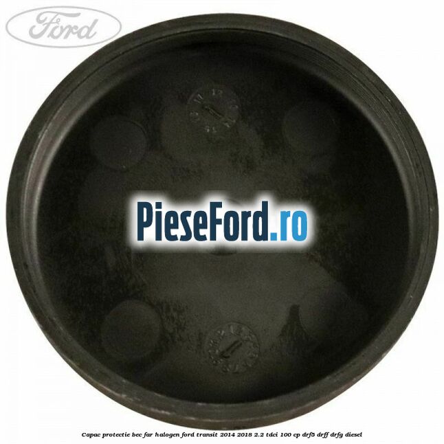 Capac protectie bec far halogen Ford Transit 2014-2018 2.2 TDCi 100 cp DRF5, DRFF, DRFG diesel