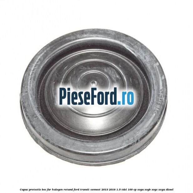Capac protectie bec far halogen rotund Ford Transit Connect 2013-2018 1.5 TDCi 100 cp XVGA, XVGB, XVGC, XXGA diesel