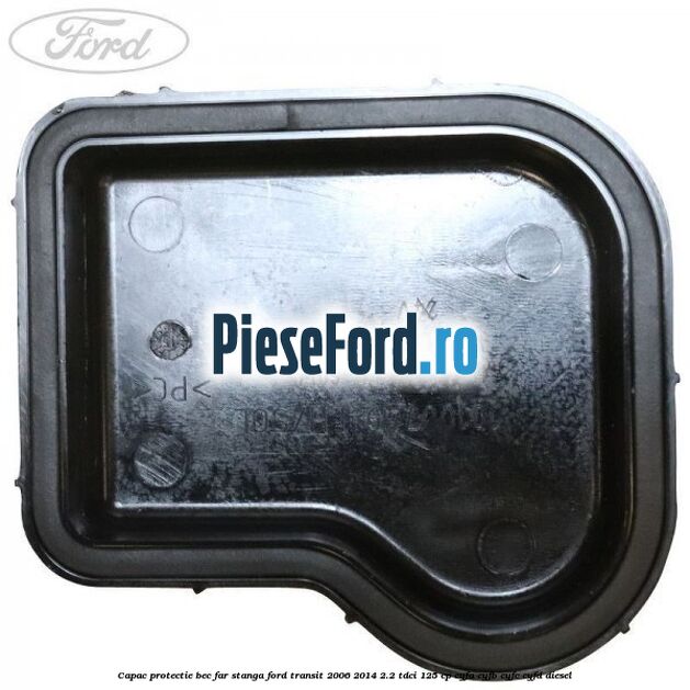 Capac protectie bec far stanga Ford Transit 2006-2014 2.2 TDCi 125 cp CYFA, CYFB, CYFC, CYFD diesel